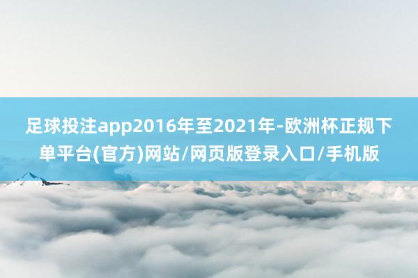 足球投注app2016年至2021年-欧洲杯正规下单平台(官方)网站/网页版登录入口/手机版