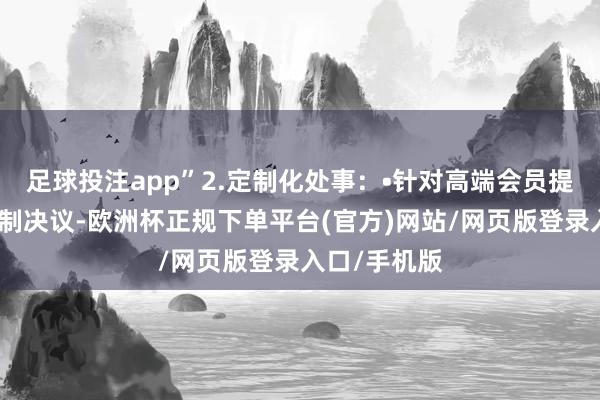 足球投注app”2.定制化处事：•针对高端会员提供个性化定制决议-欧洲杯正规下单平台(官方)网站/网页版登录入口/手机版