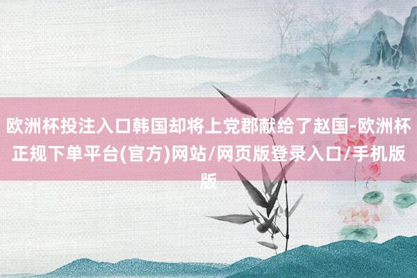 欧洲杯投注入口韩国却将上党郡献给了赵国-欧洲杯正规下单平台(官方)网站/网页版登录入口/手机版
