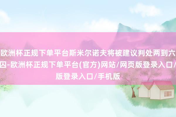 欧洲杯正规下单平台斯米尔诺夫将被建议判处两到六年的幽囚-欧洲杯正规下单平台(官方)网站/网页版登录入口/手机版