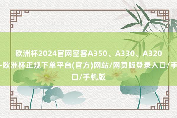 欧洲杯2024官网空客A350、A330、A320系列-欧洲杯正规下单平台(官方)网站/网页版登录入口/手机版