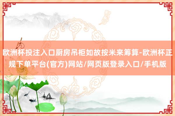 欧洲杯投注入口厨房吊柜如故按米来筹算-欧洲杯正规下单平台(官方)网站/网页版登录入口/手机版