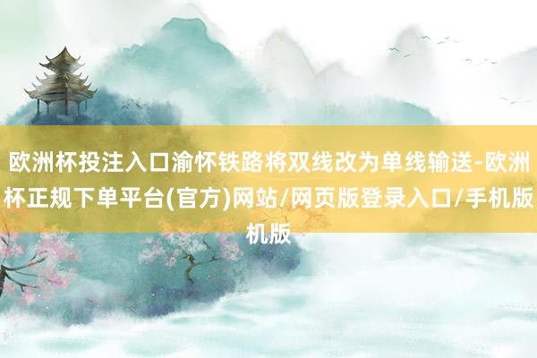 欧洲杯投注入口渝怀铁路将双线改为单线输送-欧洲杯正规下单平台(官方)网站/网页版登录入口/手机版
