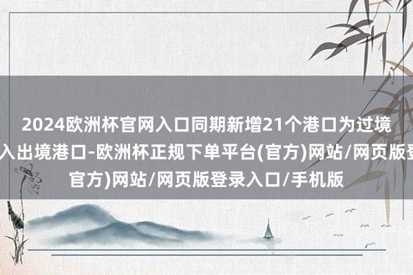 2024欧洲杯官网入口同期新增21个港口为过境免签东说念主员入出境港口-欧洲杯正规下单平台(官方)网站/网页版登录入口/手机版