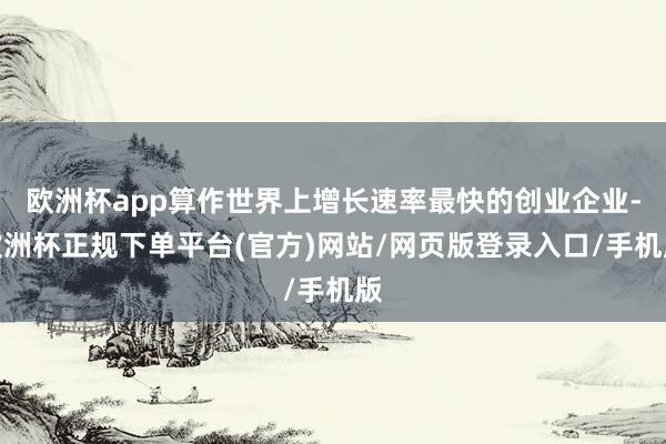 欧洲杯app算作世界上增长速率最快的创业企业-欧洲杯正规下单平台(官方)网站/网页版登录入口/手机版