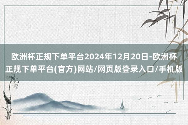 欧洲杯正规下单平台2024年12月20日-欧洲杯正规下单平台(官方)网站/网页版登录入口/手机版