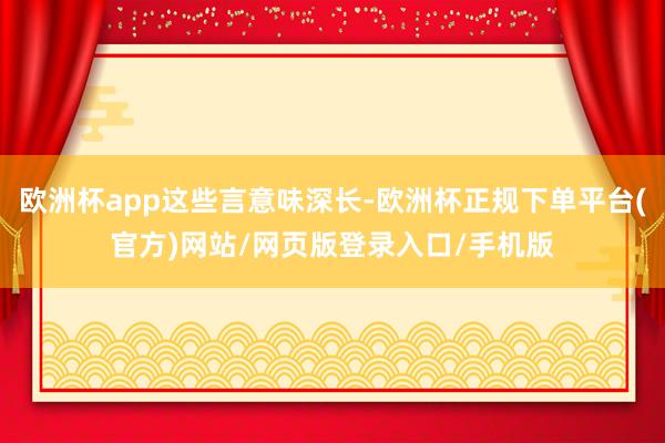 欧洲杯app这些言意味深长-欧洲杯正规下单平台(官方)网站/网页版登录入口/手机版
