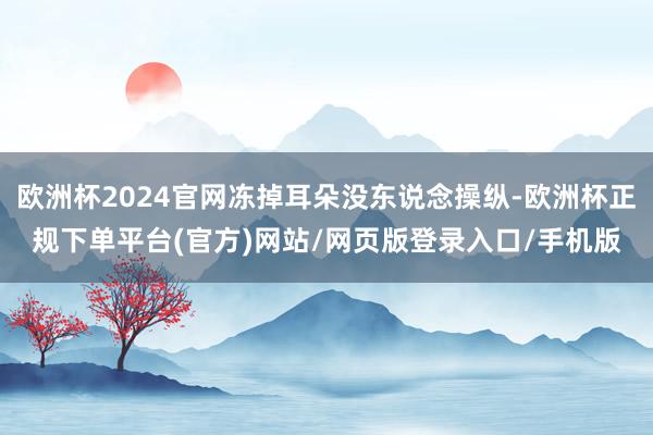 欧洲杯2024官网冻掉耳朵没东说念操纵-欧洲杯正规下单平台(官方)网站/网页版登录入口/手机版