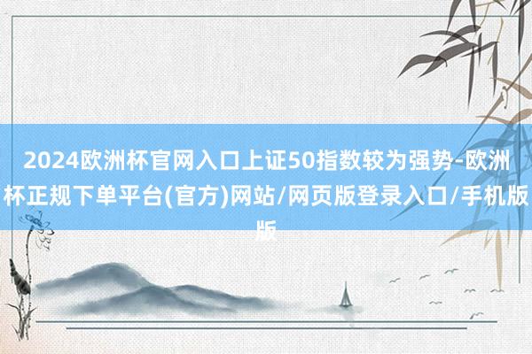 2024欧洲杯官网入口上证50指数较为强势-欧洲杯正规下单平台(官方)网站/网页版登录入口/手机版