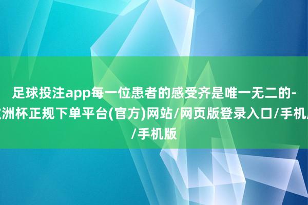 足球投注app每一位患者的感受齐是唯一无二的-欧洲杯正规下单平台(官方)网站/网页版登录入口/手机版