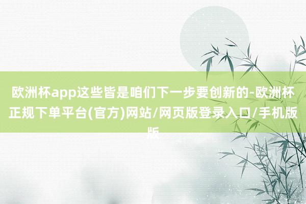 欧洲杯app这些皆是咱们下一步要创新的-欧洲杯正规下单平台(官方)网站/网页版登录入口/手机版