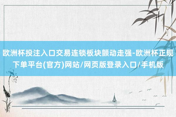 欧洲杯投注入口交易连锁板块颤动走强-欧洲杯正规下单平台(官方)网站/网页版登录入口/手机版