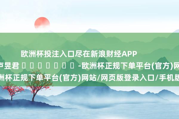 欧洲杯投注入口尽在新浪财经APP            						包袱裁剪：卢昱君 							-欧洲杯正规下单平台(官方)网站/网页版登录入口/手机版