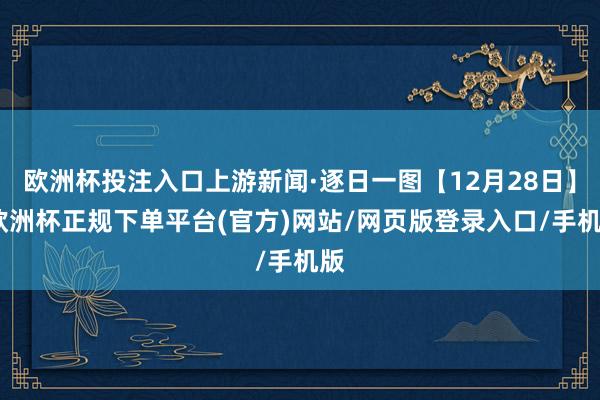 欧洲杯投注入口上游新闻·逐日一图【12月28日】-欧洲杯正规下单平台(官方)网站/网页版登录入口/手机版