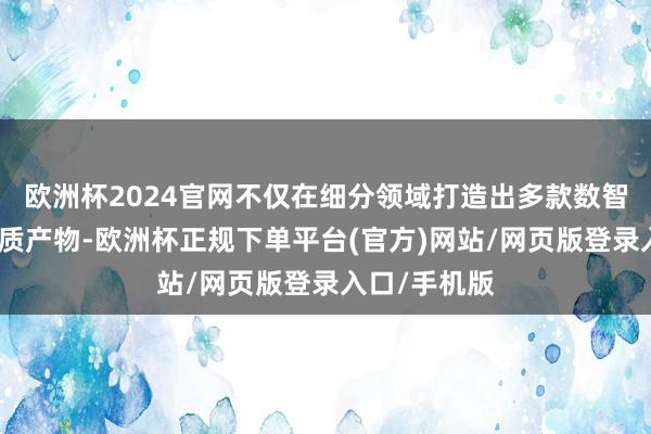 欧洲杯2024官网不仅在细分领域打造出多款数智低碳的高品质产物-欧洲杯正规下单平台(官方)网站/网页版登录入口/手机版