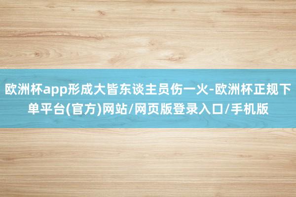 欧洲杯app形成大皆东谈主员伤一火-欧洲杯正规下单平台(官方)网站/网页版登录入口/手机版
