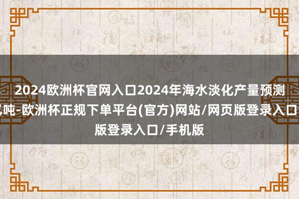 2024欧洲杯官网入口2024年海水淡化产量预测跨越4亿吨-欧洲杯正规下单平台(官方)网站/网页版登录入口/手机版