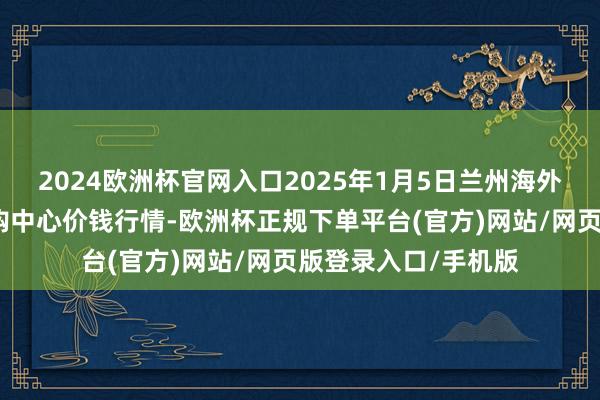 2024欧洲杯官网入口2025年1月5日兰州海外高原夏菜副食物采购中心价钱行情-欧洲杯正规下单平台(官方)网站/网页版登录入口/手机版