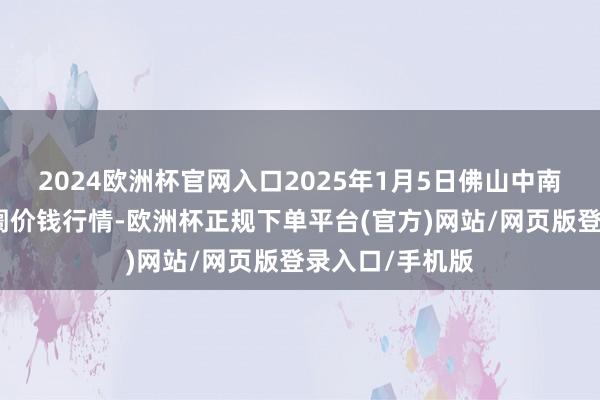 2024欧洲杯官网入口2025年1月5日佛山中南农家具批发阛阓价钱行情-欧洲杯正规下单平台(官方)网站/网页版登录入口/手机版