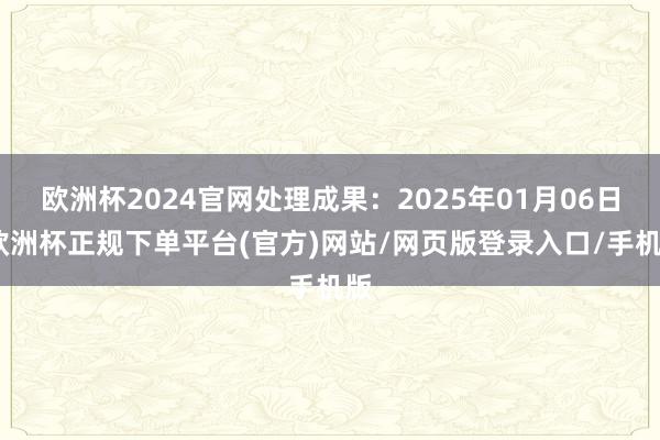 欧洲杯2024官网处理成果：2025年01月06日-欧洲杯正规下单平台(官方)网站/网页版登录入口/手机版