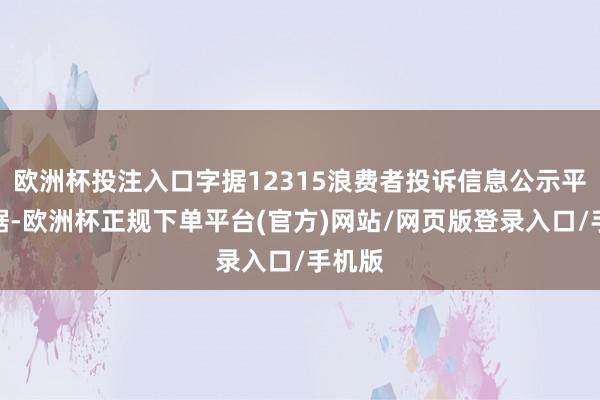 欧洲杯投注入口字据12315浪费者投诉信息公示平台数据-欧洲杯正规下单平台(官方)网站/网页版登录入口/手机版