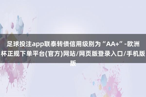 足球投注app联泰转债信用级别为“AA+”-欧洲杯正规下单平台(官方)网站/网页版登录入口/手机版