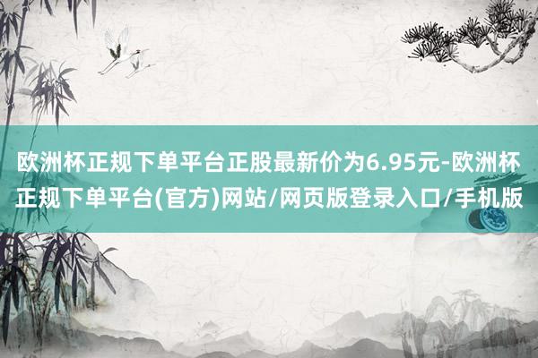 欧洲杯正规下单平台正股最新价为6.95元-欧洲杯正规下单平台(官方)网站/网页版登录入口/手机版