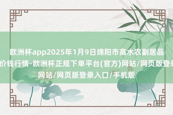 欧洲杯app2025年1月9日绵阳市高水农副居品批发有限公司价钱行情-欧洲杯正规下单平台(官方)网站/网页版登录入口/手机版