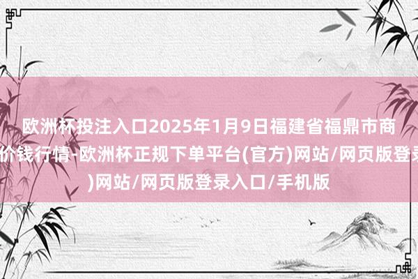 欧洲杯投注入口2025年1月9日福建省福鼎市商贸业劳动中心价钱行情-欧洲杯正规下单平台(官方)网站/网页版登录入口/手机版