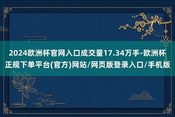 2024欧洲杯官网入口成交量17.34万手-欧洲杯正规下单平台(官方)网站/网页版登录入口/手机版
