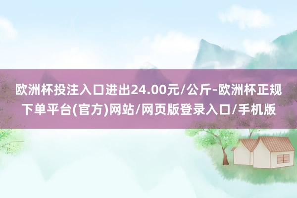 欧洲杯投注入口进出24.00元/公斤-欧洲杯正规下单平台(官方)网站/网页版登录入口/手机版