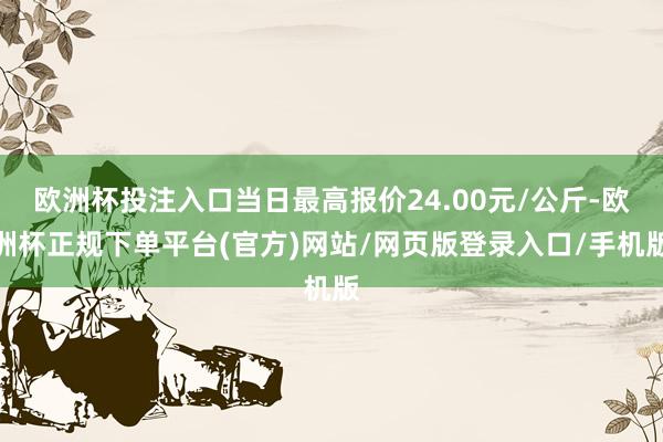 欧洲杯投注入口当日最高报价24.00元/公斤-欧洲杯正规下单平台(官方)网站/网页版登录入口/手机版