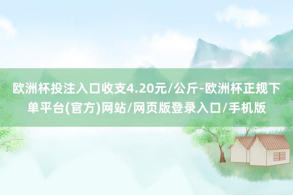欧洲杯投注入口收支4.20元/公斤-欧洲杯正规下单平台(官方)网站/网页版登录入口/手机版