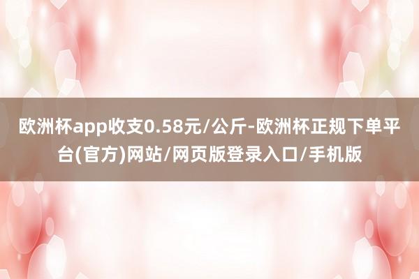 欧洲杯app收支0.58元/公斤-欧洲杯正规下单平台(官方)网站/网页版登录入口/手机版