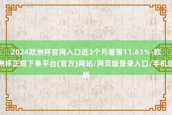 2024欧洲杯官网入口近3个月着落11.61%-欧洲杯正规下单平台(官方)网站/网页版登录入口/手机版