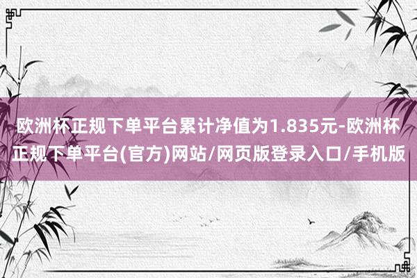 欧洲杯正规下单平台累计净值为1.835元-欧洲杯正规下单平台(官方)网站/网页版登录入口/手机版