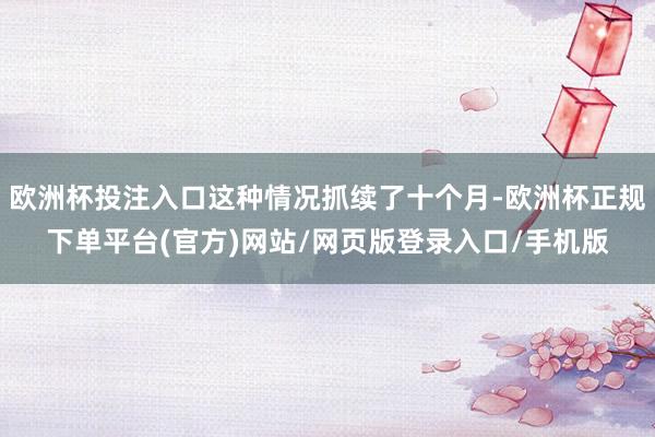欧洲杯投注入口这种情况抓续了十个月-欧洲杯正规下单平台(官方)网站/网页版登录入口/手机版