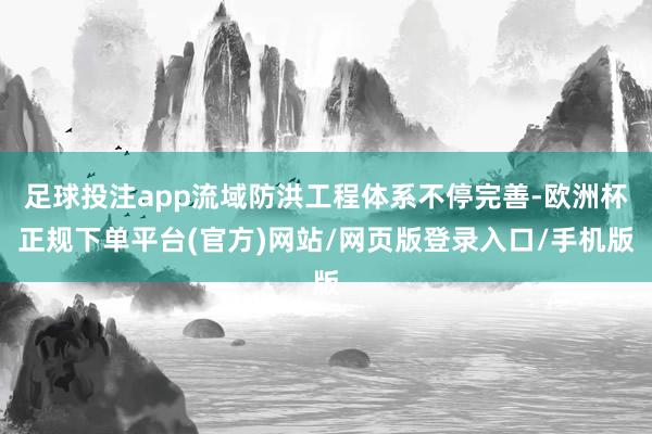 足球投注app流域防洪工程体系不停完善-欧洲杯正规下单平台(官方)网站/网页版登录入口/手机版