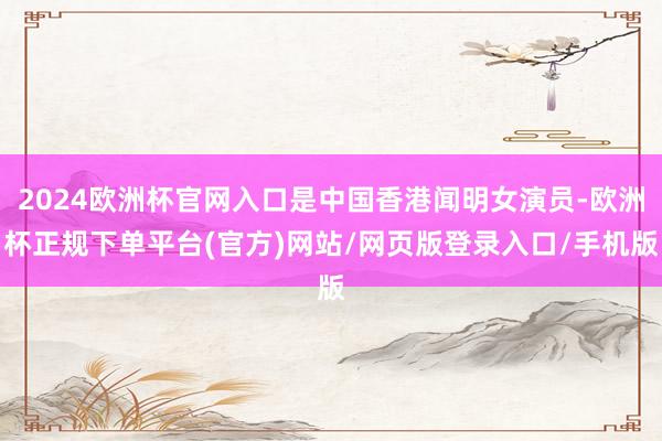 2024欧洲杯官网入口是中国香港闻明女演员-欧洲杯正规下单平台(官方)网站/网页版登录入口/手机版