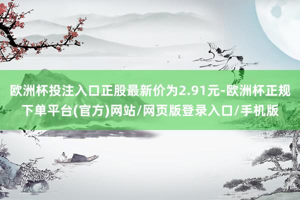欧洲杯投注入口正股最新价为2.91元-欧洲杯正规下单平台(官方)网站/网页版登录入口/手机版