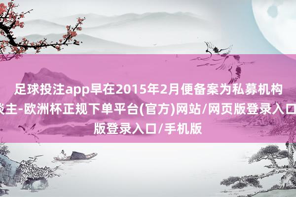 足球投注app早在2015年2月便备案为私募机构科罚东谈主-欧洲杯正规下单平台(官方)网站/网页版登录入口/手机版