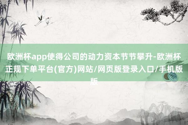 欧洲杯app使得公司的动力资本节节攀升-欧洲杯正规下单平台(官方)网站/网页版登录入口/手机版