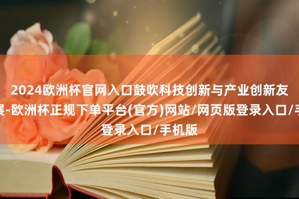 2024欧洲杯官网入口鼓吹科技创新与产业创新友融发展-欧洲杯正规下单平台(官方)网站/网页版登录入口/手机版