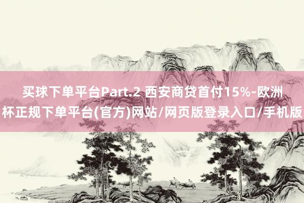 买球下单平台Part.2 西安商贷首付15%-欧洲杯正规下单平台(官方)网站/网页版登录入口/手机版