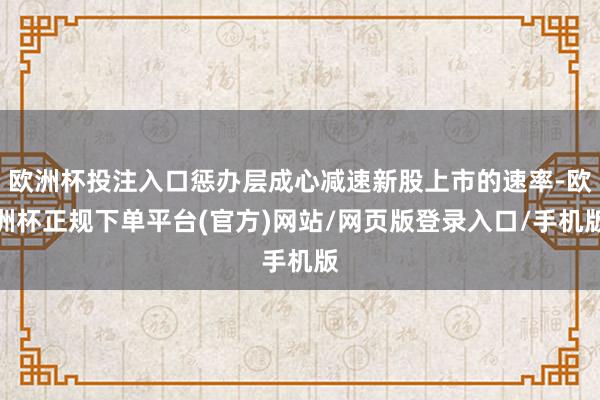 欧洲杯投注入口惩办层成心减速新股上市的速率-欧洲杯正规下单平台(官方)网站/网页版登录入口/手机版