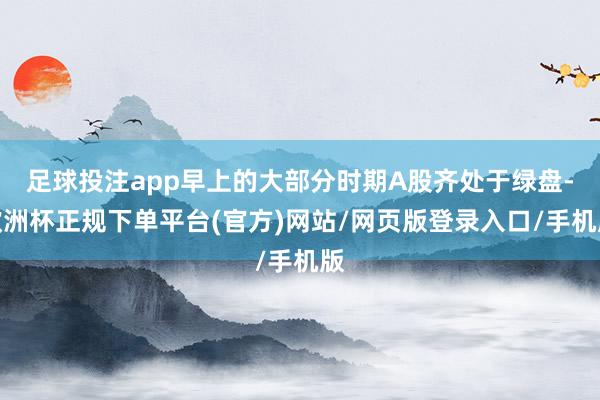 足球投注app早上的大部分时期A股齐处于绿盘-欧洲杯正规下单平台(官方)网站/网页版登录入口/手机版