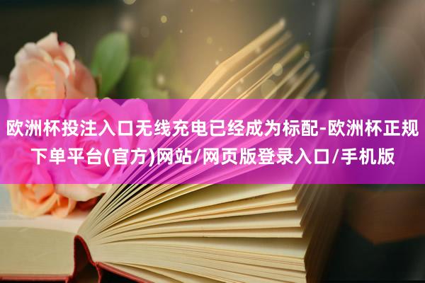 欧洲杯投注入口无线充电已经成为标配-欧洲杯正规下单平台(官方)网站/网页版登录入口/手机版