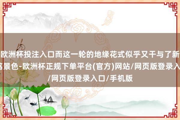 欧洲杯投注入口而这一轮的地缘花式似乎又干与了新的高度病笃景色-欧洲杯正规下单平台(官方)网站/网页版登录入口/手机版