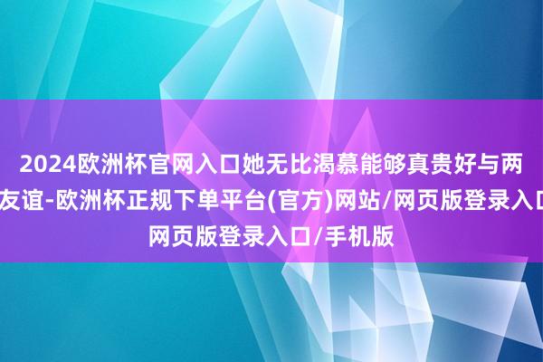 2024欧洲杯官网入口她无比渴慕能够真贵好与两东谈主的友谊-欧洲杯正规下单平台(官方)网站/网页版登录入口/手机版