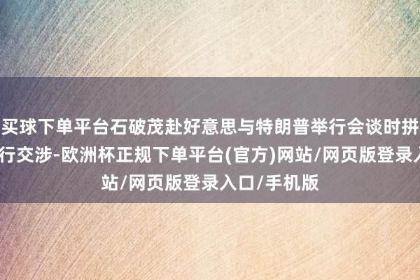 买球下单平台石破茂赴好意思与特朗普举行会谈时拼集该问题进行交涉-欧洲杯正规下单平台(官方)网站/网页版登录入口/手机版